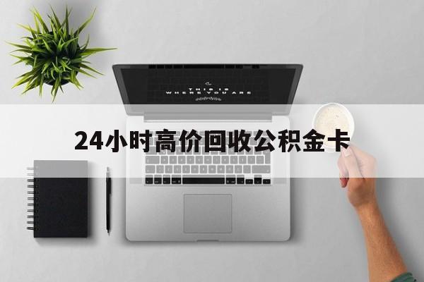 最新24小时高价回收公积金卡方法分析(最方便真实的金华24小时高价回收公积金卡怎么办方法)
