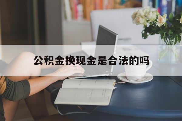 最新公积金换现金是合法的吗方法分析(最方便真实的金华公积金换现金是合法的吗怎么办方法)
