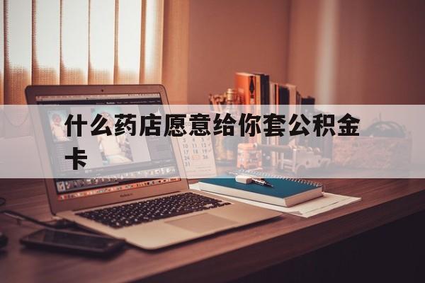 最新什么药店愿意给你套公积金卡方法分析(最方便真实的金华什么药店愿意给你套公积金卡的钱方法)