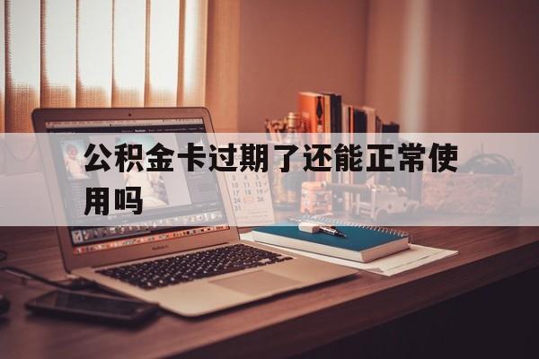 最新公积金卡过期了还能正常使用吗方法分析(最方便真实的金华公积金卡过期了钱还打得上来不?方法)